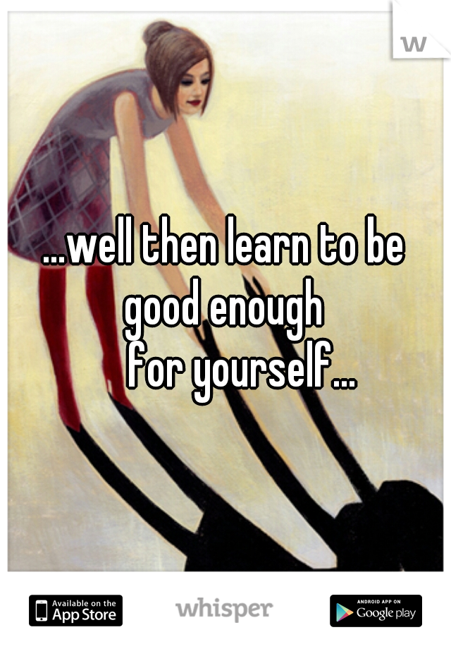 ...well then learn to be good enough 
    for yourself...