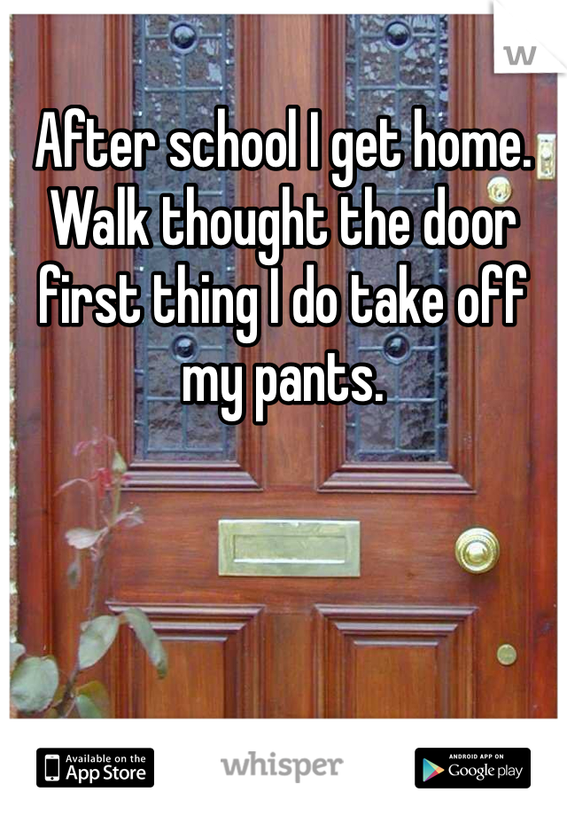 After school I get home. Walk thought the door first thing I do take off my pants.