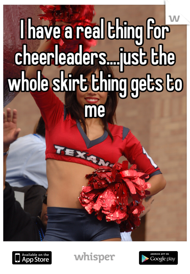 I have a real thing for cheerleaders....just the whole skirt thing gets to me