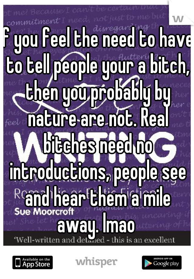 if you feel the need to have to tell people your a bitch, then you probably by nature are not. Real bitches need no introductions, people see and hear them a mile away. lmao 