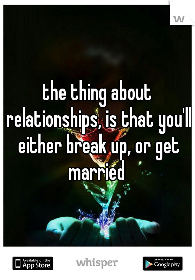 the thing about relationships, is that you'll either break up, or get married 