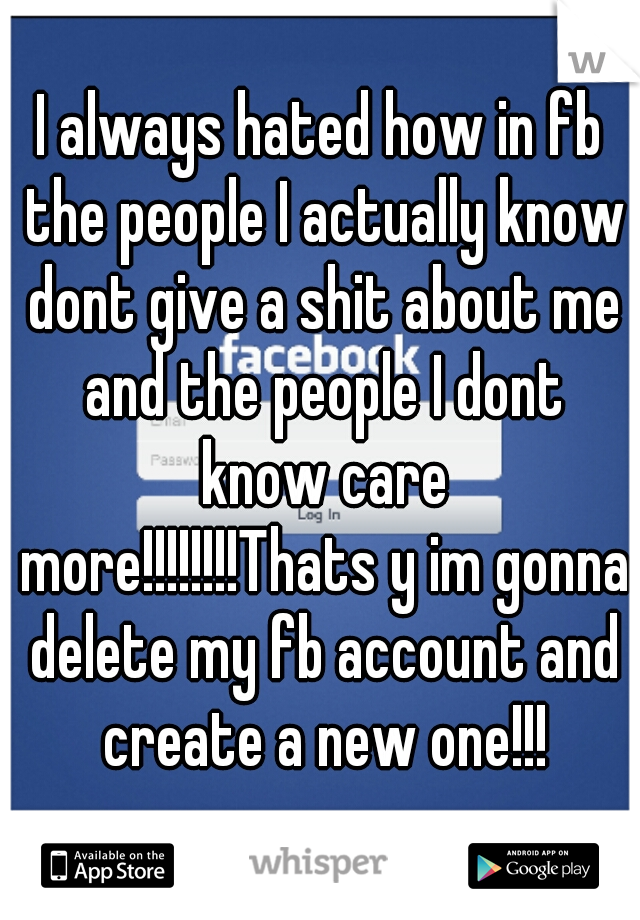 I always hated how in fb the people I actually know dont give a shit about me and the people I dont know care more!!!!!!!!Thats y im gonna delete my fb account and create a new one!!!