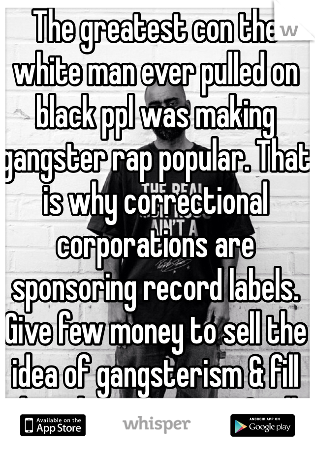 The greatest con the white man ever pulled on black ppl was making gangster rap popular. That is why correctional corporations are sponsoring record labels. Give few money to sell the idea of gangsterism & fill the jails w the rest. Smdh