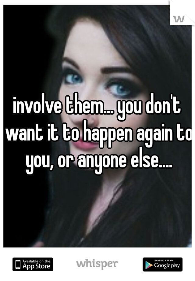 involve them... you don't want it to happen again to you, or anyone else....