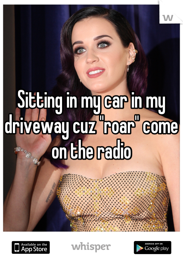 Sitting in my car in my driveway cuz "roar" come on the radio