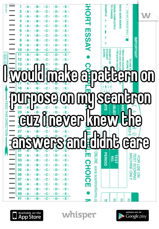 I would make a pattern on purpose on my scantron cuz i never knew the answers and didnt care
