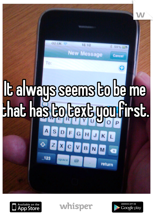 It always seems to be me that has to text you first.