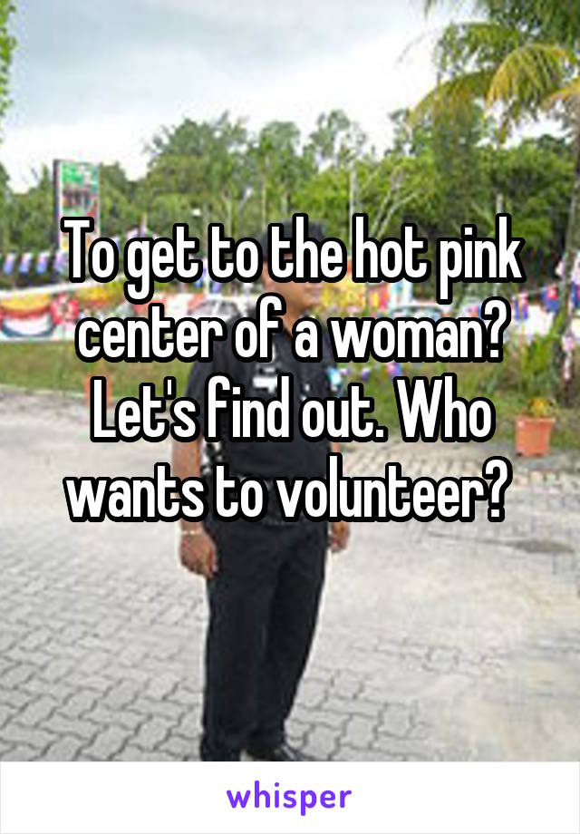 To get to the hot pink center of a woman? Let's find out. Who wants to volunteer? 
  