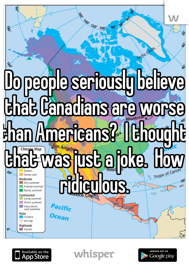 Do people seriously believe that Canadians are worse than Americans?  I thought that was just a joke.  How ridiculous.