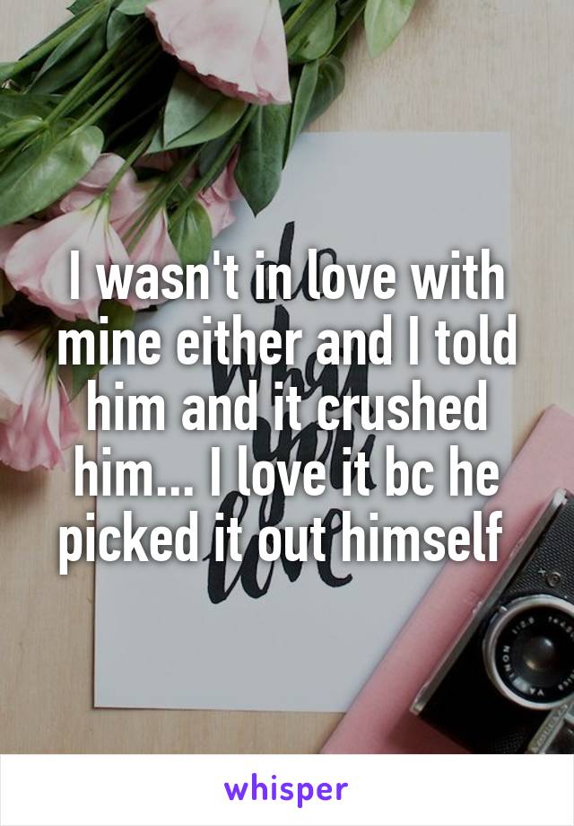 I wasn't in love with mine either and I told him and it crushed him... I love it bc he picked it out himself 