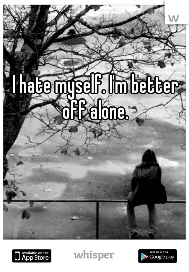 I hate myself. I'm better off alone. 