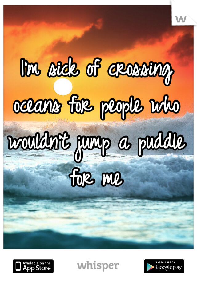 I'm sick of crossing oceans for people who wouldn't jump a puddle for me