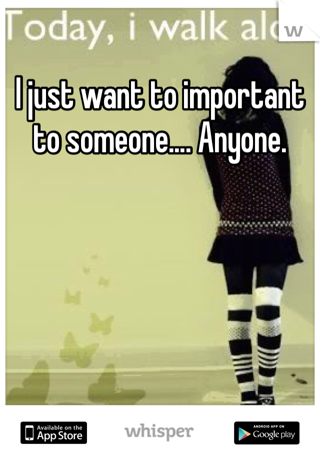 I just want to important to someone.... Anyone.