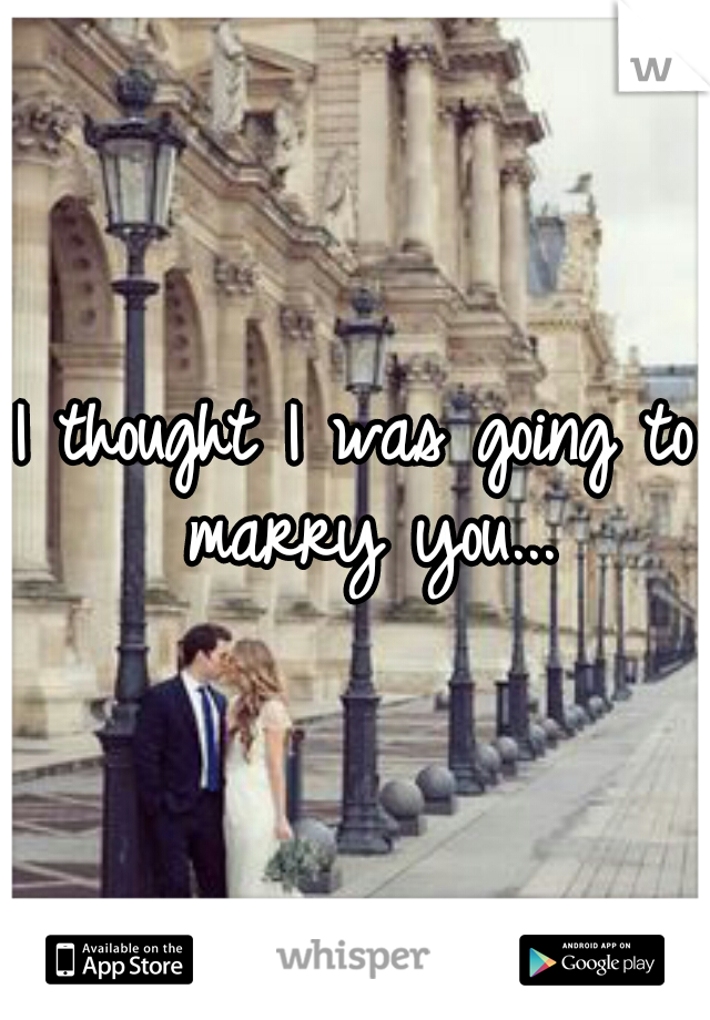I thought I was going to marry you...