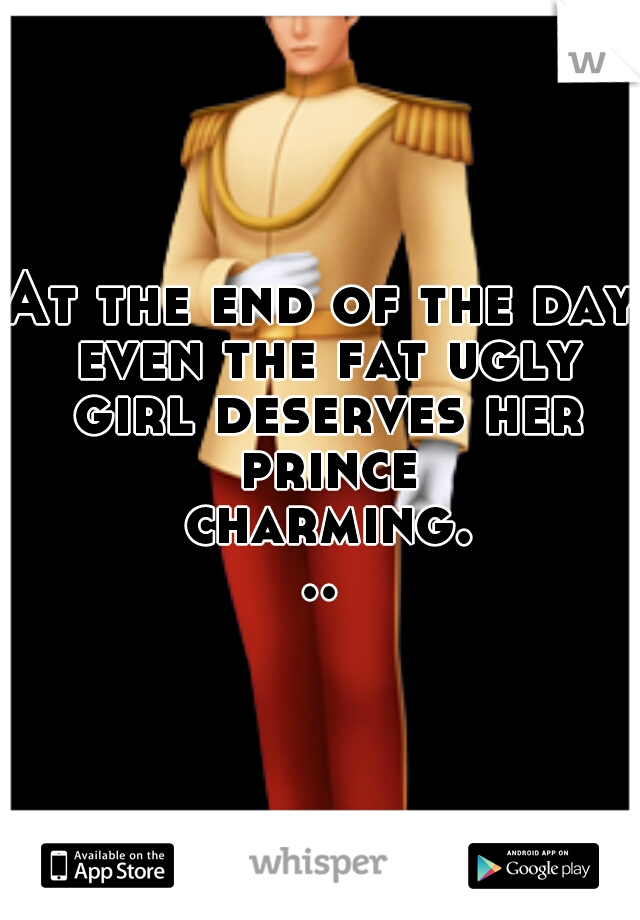 At the end of the day even the fat ugly girl deserves her prince charming...

