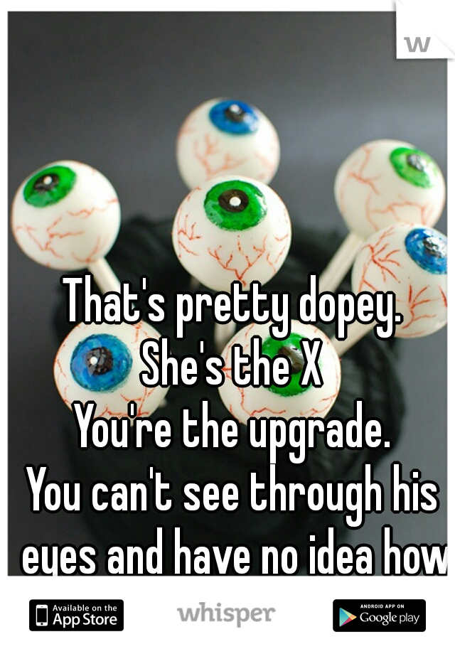 That's pretty dopey.
She's the X
You're the upgrade.
You can't see through his eyes and have no idea how he views you.