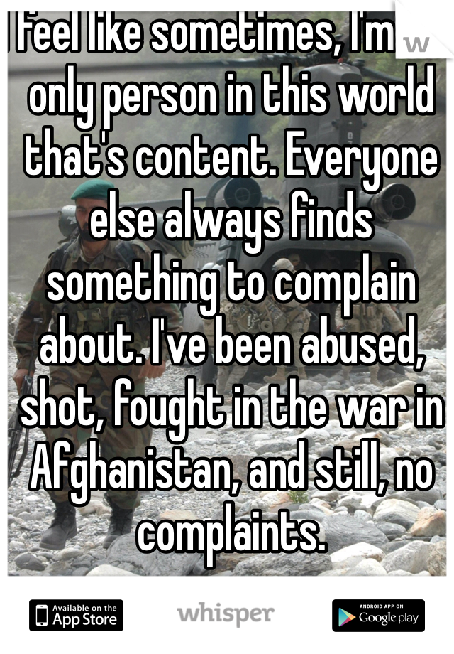 I feel like sometimes, I'm the only person in this world that's content. Everyone else always finds something to complain about. I've been abused, shot, fought in the war in Afghanistan, and still, no complaints.