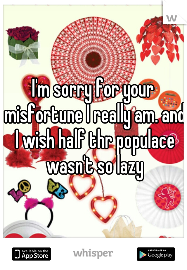 I'm sorry for your misfortune I really am. and I wish half thr populace wasn't so lazy