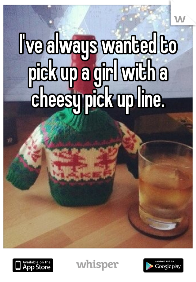I've always wanted to pick up a girl with a cheesy pick up line. 