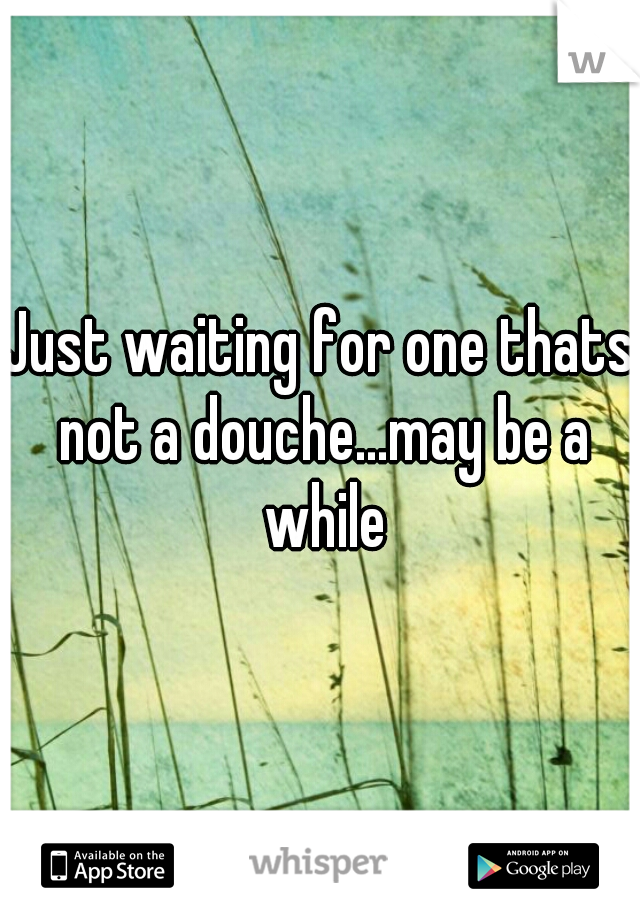 Just waiting for one thats not a douche...may be a while