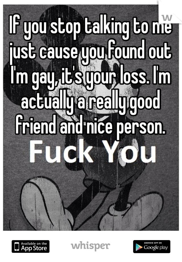 If you stop talking to me just cause you found out I'm gay, it's your loss. I'm actually a really good friend and nice person.