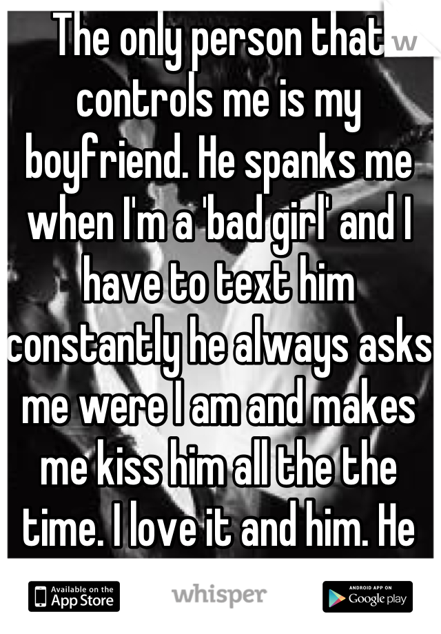 The only person that controls me is my boyfriend. He spanks me when I'm a 'bad girl' and I have to text him constantly he always asks me were I am and makes me kiss him all the the time. I love it and him. He makes me feel wanted..