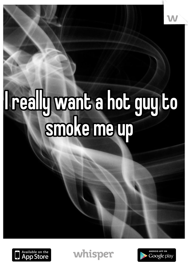 I really want a hot guy to smoke me up 

