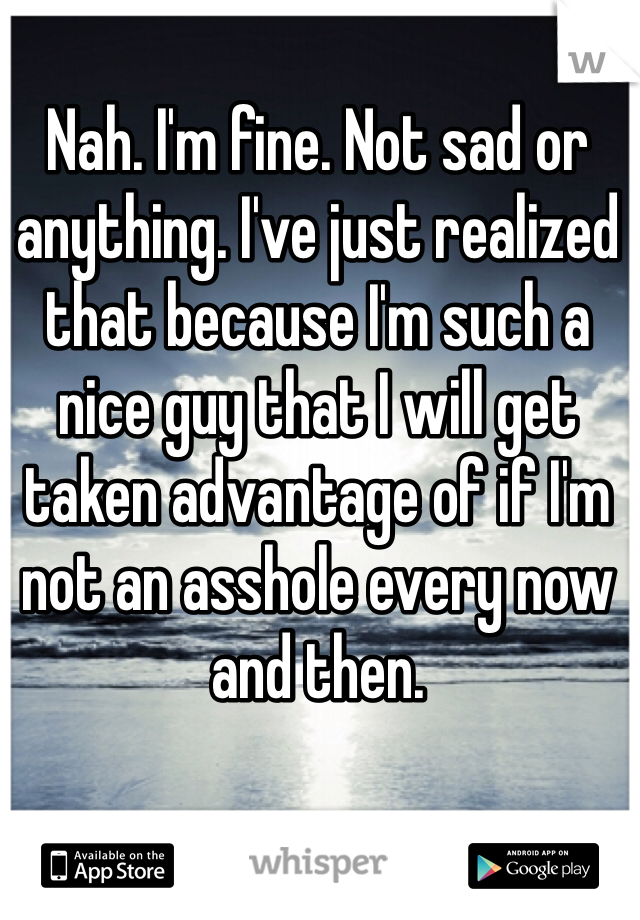 Nah. I'm fine. Not sad or anything. I've just realized that because I'm such a nice guy that I will get taken advantage of if I'm not an asshole every now and then. 