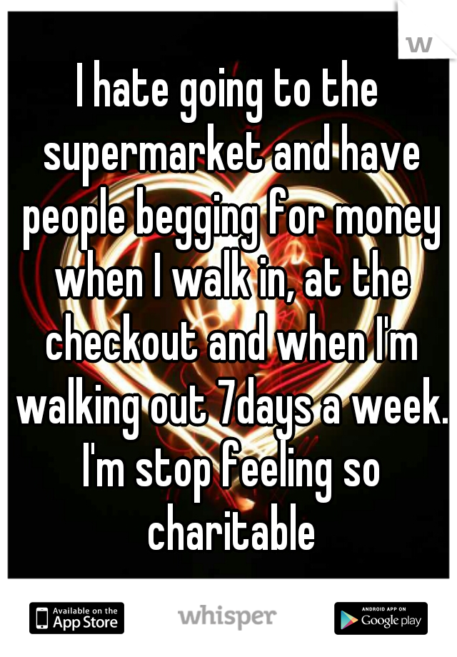 I hate going to the supermarket and have people begging for money when I walk in, at the checkout and when I'm walking out 7days a week. I'm stop feeling so charitable