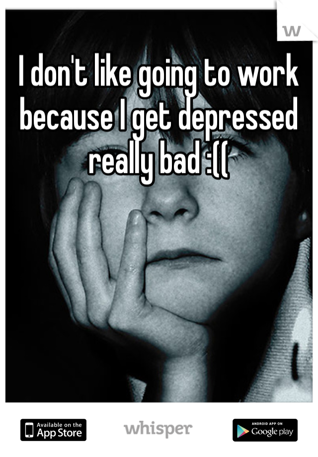I don't like going to work because I get depressed really bad :((