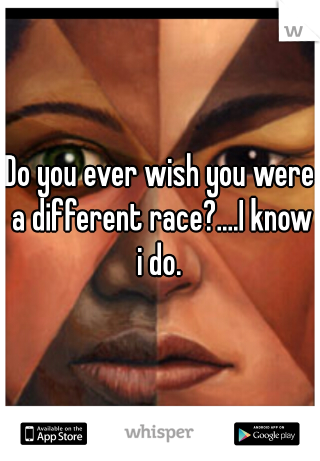 Do you ever wish you were a different race?....I know i do. 