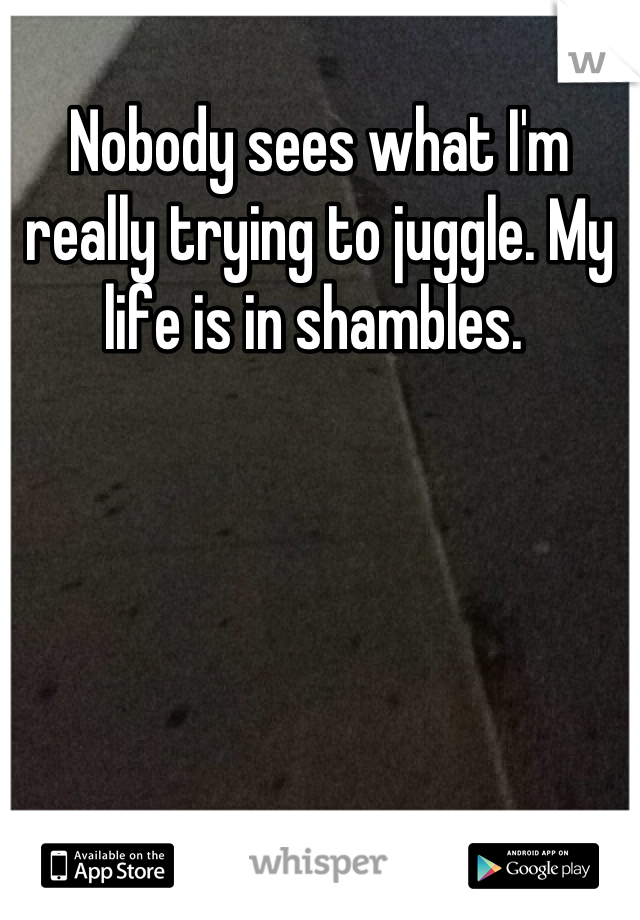 Nobody sees what I'm really trying to juggle. My life is in shambles. 