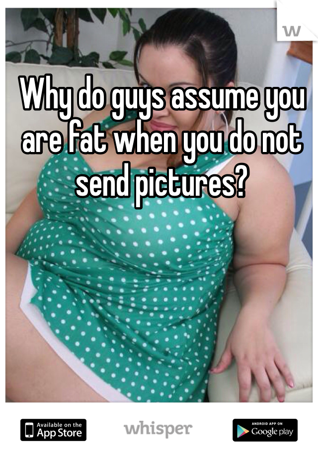 Why do guys assume you are fat when you do not send pictures? 