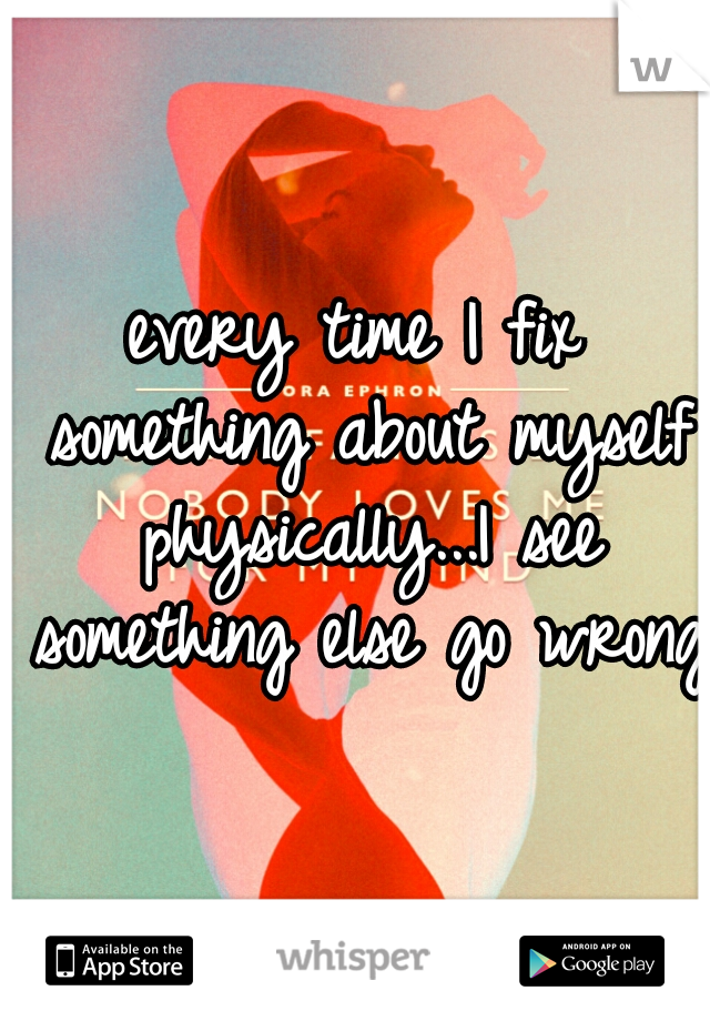 every time I fix something about myself physically...I see something else go wrong