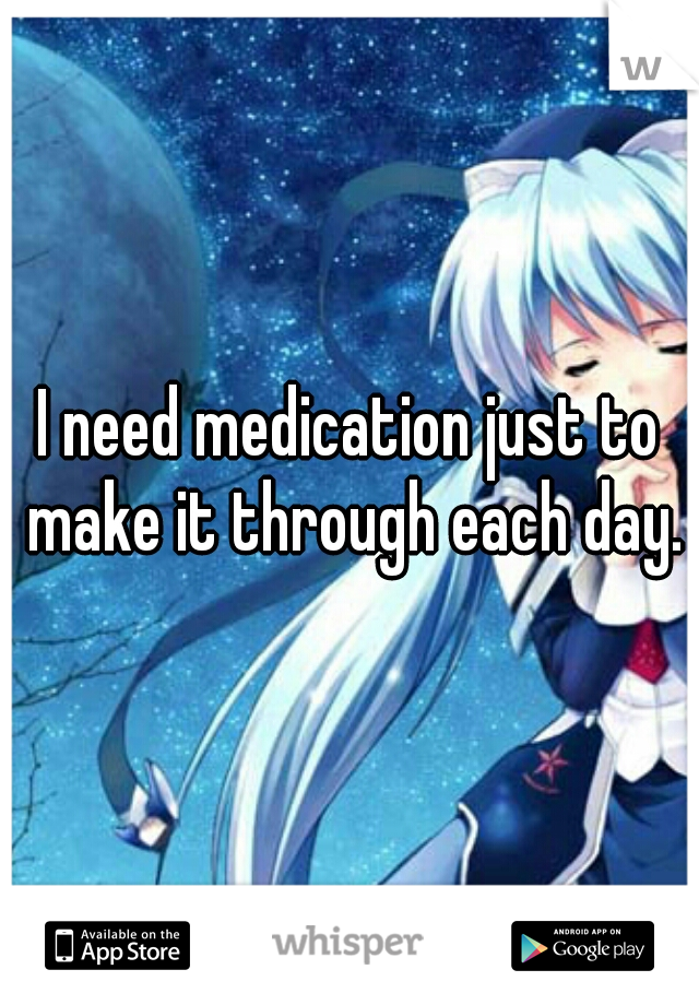 I need medication just to make it through each day.