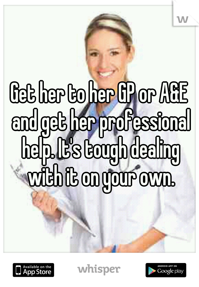 Get her to her GP or A&E and get her professional help. It's tough dealing with it on your own.