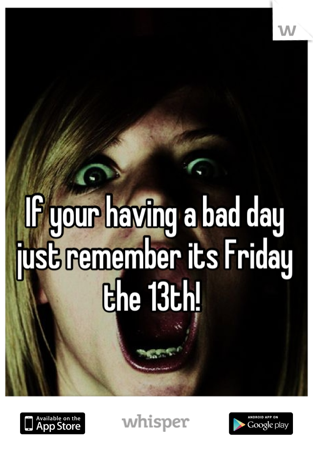 If your having a bad day just remember its Friday the 13th! 