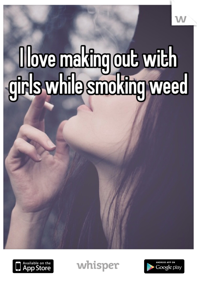 I love making out with girls while smoking weed 