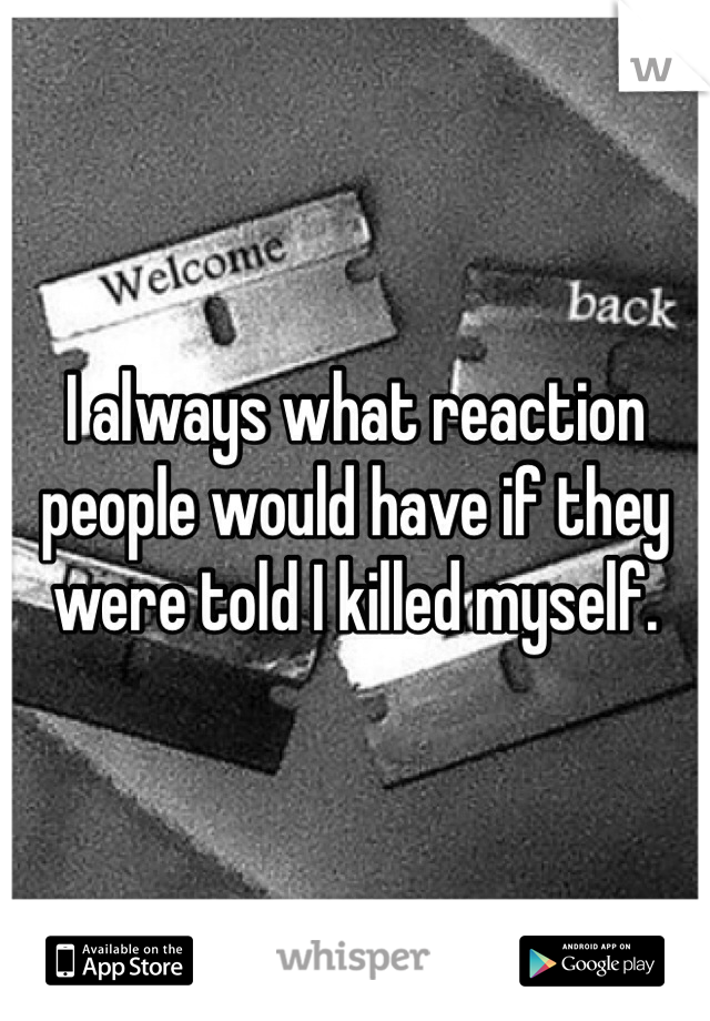 I always what reaction people would have if they were told I killed myself.