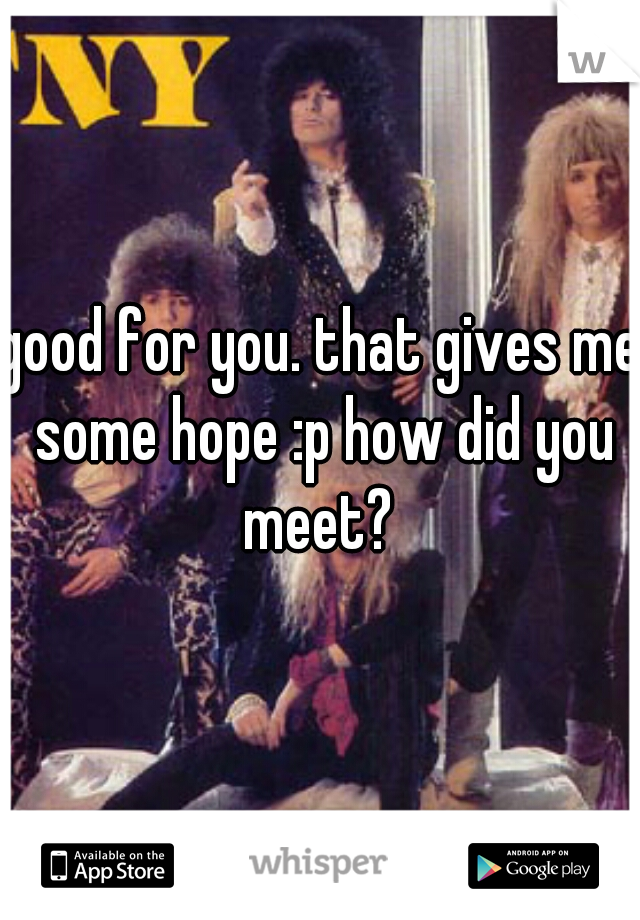 good for you. that gives me some hope :p how did you meet? 