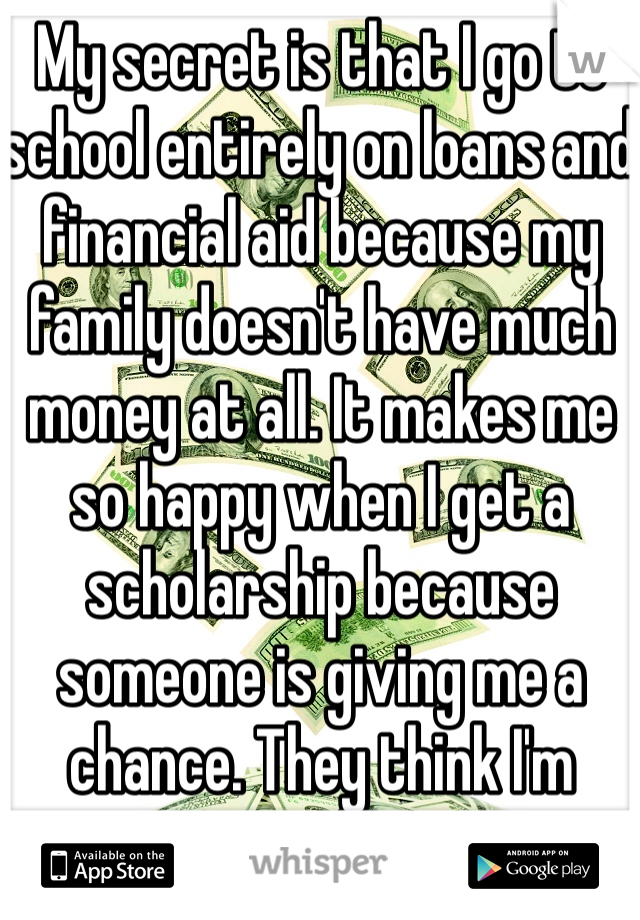 My secret is that I go to school entirely on loans and financial aid because my family doesn't have much money at all. It makes me so happy when I get a scholarship because someone is giving me a chance. They think I'm worth it. 