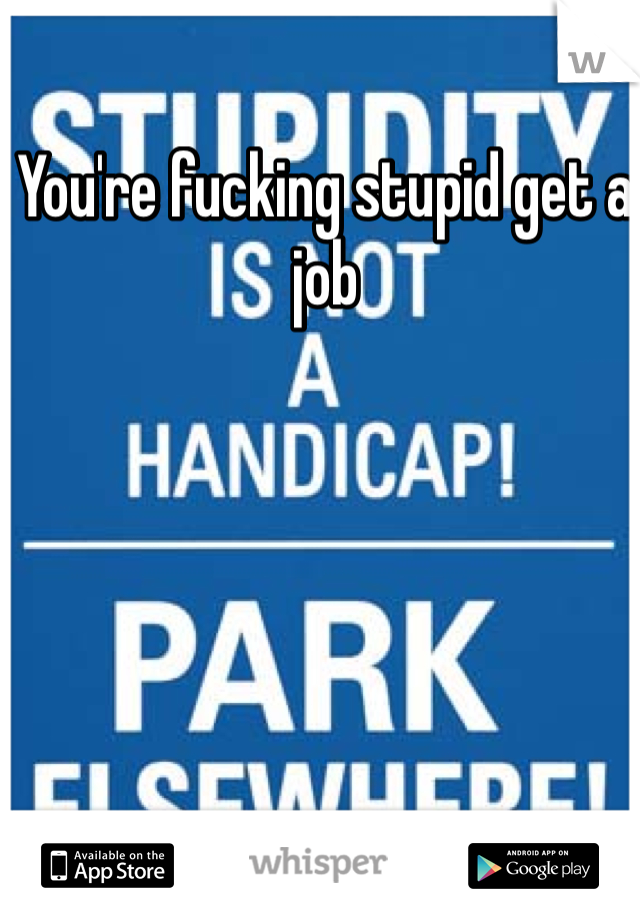 You're fucking stupid get a job