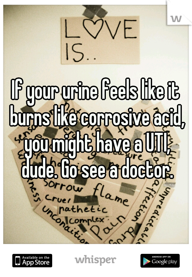 If your urine feels like it burns like corrosive acid, you might have a UTI, dude. Go see a doctor.