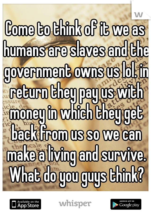 Come to think of it we as humans are slaves and the government owns us lol. in return they pay us with money in which they get back from us so we can make a living and survive. What do you guys think?