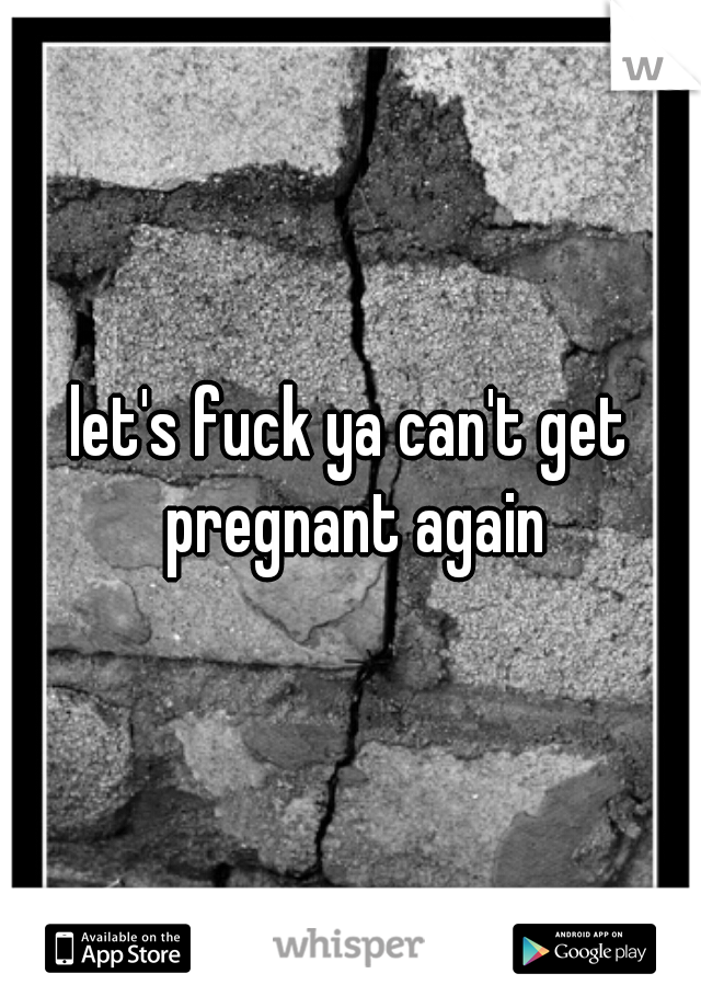 let's fuck ya can't get pregnant again