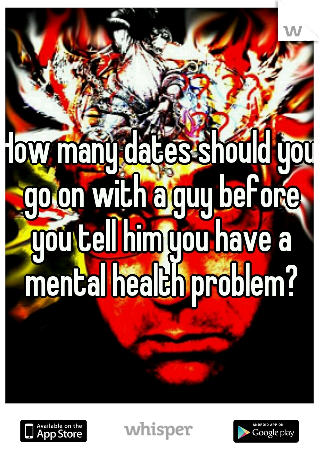 How many dates should you go on with a guy before you tell him you have a mental health problem?