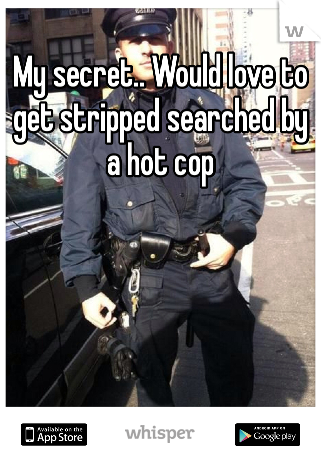 My secret.. Would love to get stripped searched by a hot cop 