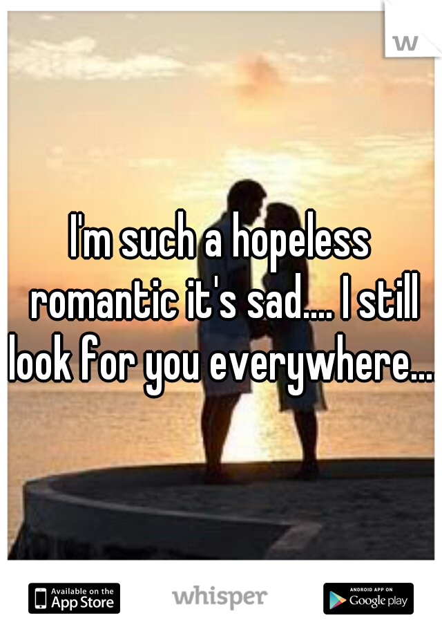 I'm such a hopeless romantic it's sad.... I still look for you everywhere.... 
