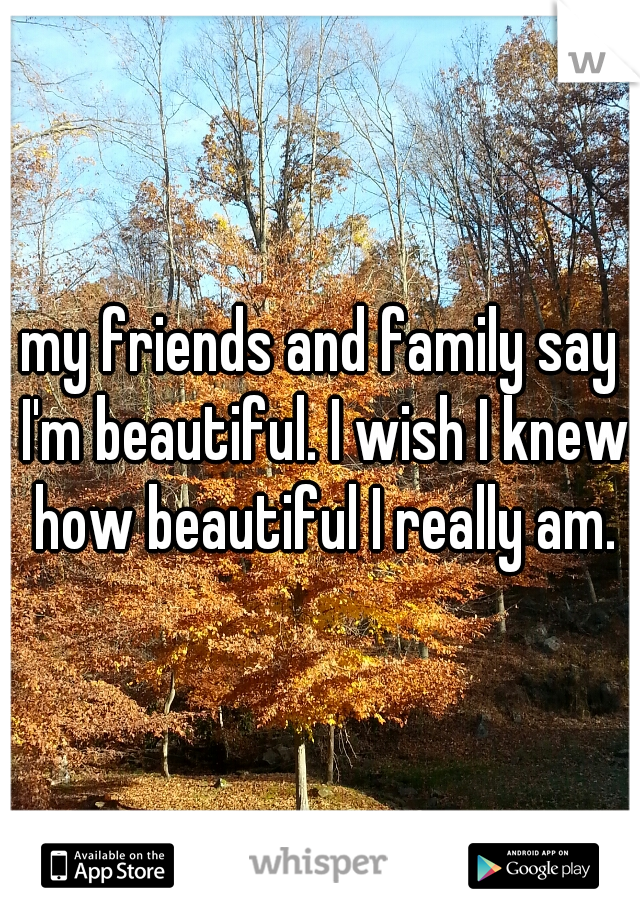 my friends and family say I'm beautiful. I wish I knew how beautiful I really am.