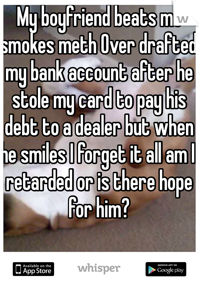 My boyfriend beats me smokes meth Over drafted my bank account after he stole my card to pay his debt to a dealer but when he smiles I forget it all am I retarded or is there hope for him?